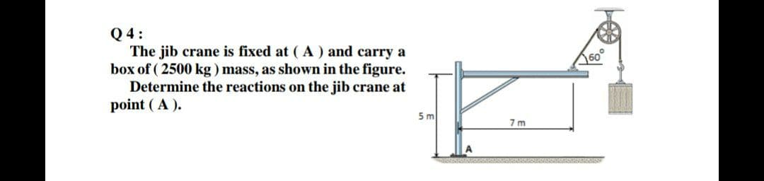 Q 4:
The jib crane is fixed at ( A ) and carry a
box of ( 2500 kg ) mass, as shown in the figure.
Determine the reactions on the jib crane at
point ( A ).
60
5 m
7 m
