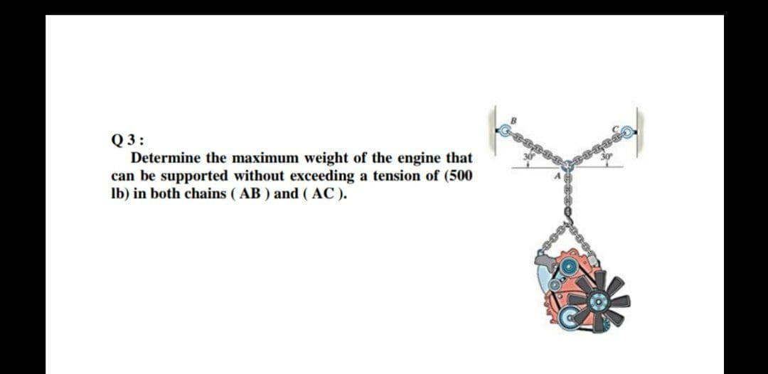 Q 3:
Determine the maximum weight of the engine that
can be supported without exceeding a tension of (500
Ib) in both chains (AB ) and ( AC ).
