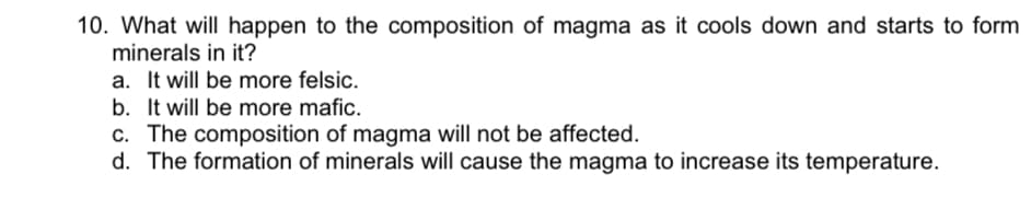10. What will happen to the composition of magma as it cools down and starts to form
minerals in it?
a. It will be more felsic.
b. It will be more mafic.
c. The composition of magma will not be affected.
d. The formation of minerals will cause the magma to increase its temperature.
