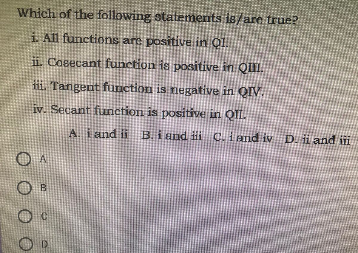 Which of the following statements is/are true?
i. All functions are positive in QI.
ii. Cosecant function is positive in QII.
iii. Tangent function is negative in QIV.
iv. Secant function is positive in QIL.
A. i and ii B. i and iii C. i and iv D. ii and ii
A
Oc
