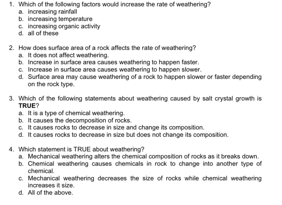 1. Which of the following factors would increase the rate of weathering?
a. increasing rainfall
b. increasing temperature
c. increasing organic activity
d. all of these
2. How does surface area of a rock affects the rate of weathering?
a. It does not affect weathering.
b. Increase in surface area causes weathering to happen faster.
c. Increase in surface area causes weathering to happen slower.
d. Surface area may cause weathering of a rock to happen slower or faster depending
on the rock type.
3. Which of the following statements about weathering caused by salt crystal growth is
TRUE?
a. It is a type of chemical weathering.
b. It causes the decomposition of rocks.
c. It causes rocks to decrease in size and change its composition.
d. It causes rocks to decrease in size but does not change its composition.
4. Which statement is TRUE about weathering?
a. Mechanical weathering alters the chemical composition of rocks as it breaks down.
b. Chemical weathering causes chemicals in rock to change into another type of
chemical.
c. Mechanical weathering decreases the size of rocks while chemical weathering
increases it size.
d. All of the above.
