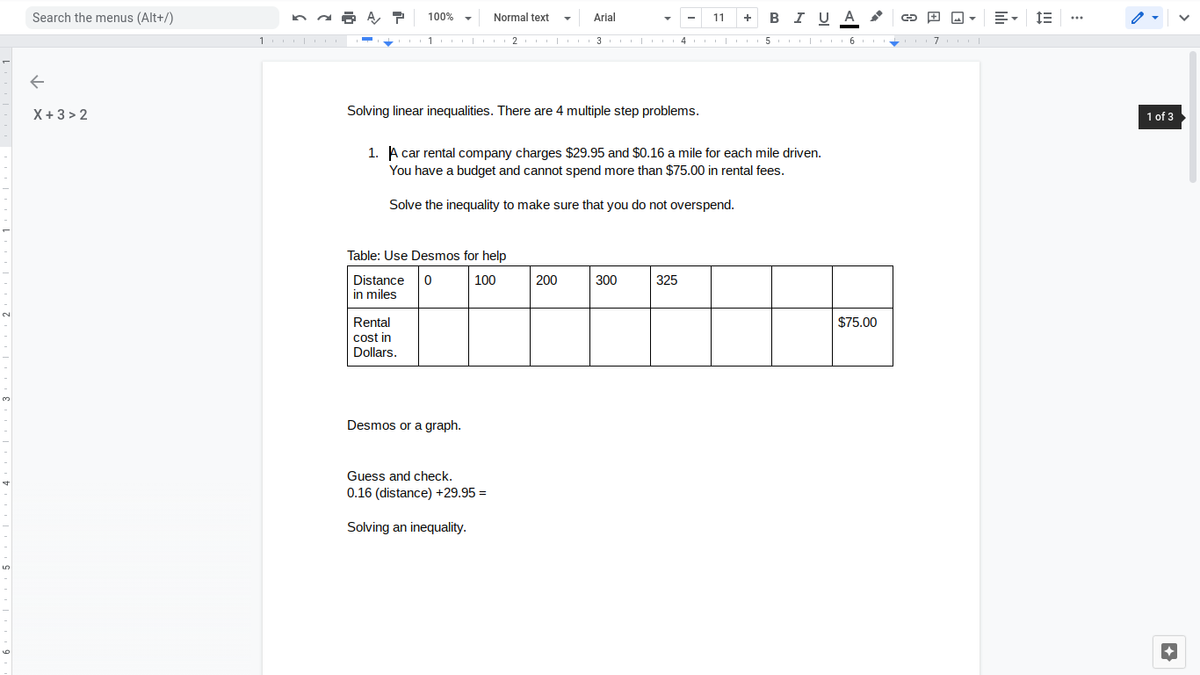 Search the menus (Alt+/)
100% -
Normal text
Arial
11
+ BI UA
1
5
6.
7
X+3 > 2
Solving linear inequalities. There are 4 multiple step problems.
1 of 3
1. A car rental company charges $29.95 and $0.16 a mile for each mile driven.
You have a budget and cannot spend more than $75.00 in rental fees.
Solve the inequality to make sure that you do not overspend.
Table: Use Desmos for help
Distance
100
200
300
325
in miles
Rental
cost in
Dollars.
$75.00
Desmos or a graph.
Guess and check.
0.16 (distance) +29.95 =
Solving an inequality.
