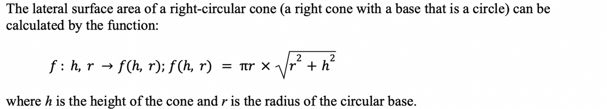 The lateral surface area of a right-circular cone (a right cone with a base that is a circle) can be
calculated by the function:
2
2
√r² +h²
where h is the height of the cone and r is the radius of the circular base.
f: h, r → f(h, r); f(h, r) = πY X 1