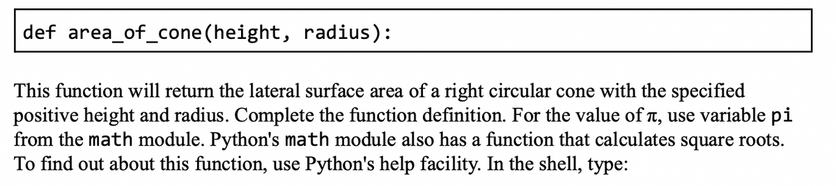 def area_of_cone (height, radius):
This function will return the lateral surface area of a right circular cone with the specified
positive height and radius. Complete the function definition. For the value of л, use variable pi
from the math module. Python's math module also has a function that calculates square roots.
To find out about this function, use Python's help facility. In the shell, type: