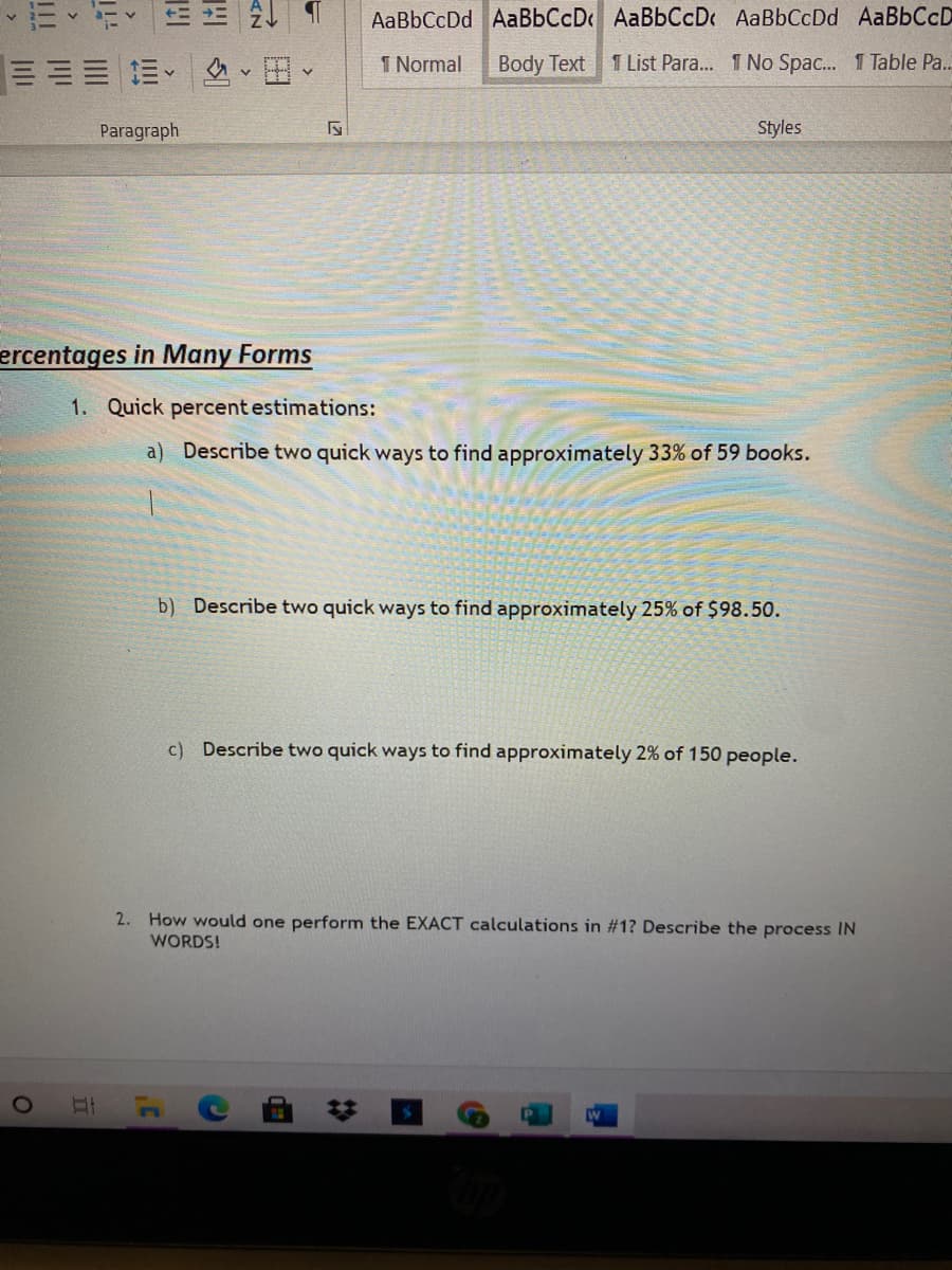 AaBbCcDd AaBbCcD AaBbCcD AaBbCcDd AaBbCcD
:三三三、 、田
1 Normal
Body Text
1 List Para... 1 No Spac. 1 Table Pa..
Paragraph
Styles
ercentages in Many Forms
1. Quick percent estimations:
a) Describe two quick ways to find approximately 33% of 59 books.
b) Describe two quick ways to find approximately 25% of $98.50.
c) Describe two quick ways to find approximately 2% of 150 people.
2. How would one perform the EXACT calculations in #1? Describe the process IN
WORDS!
%23
II
