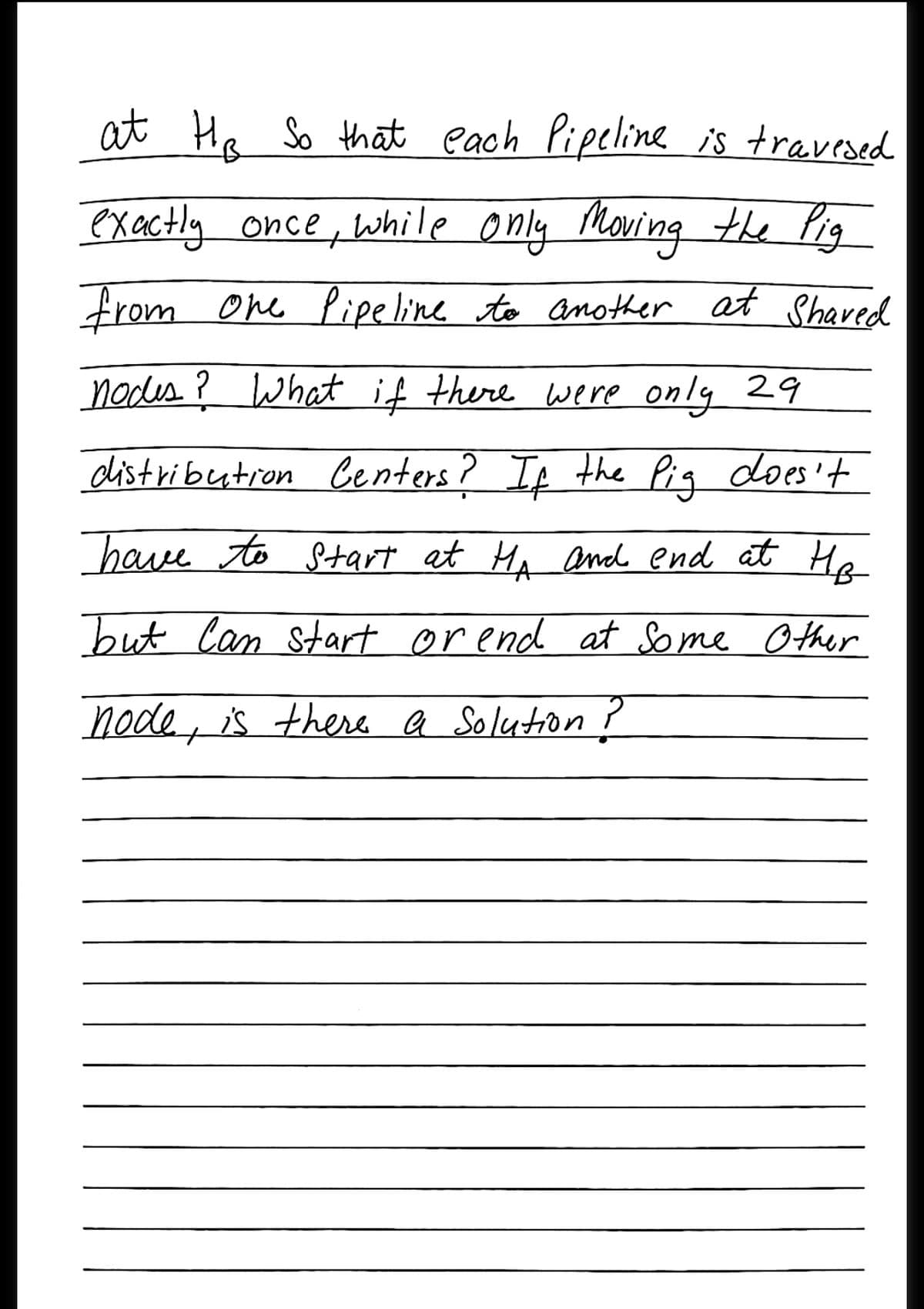 at Ha So that each Pipeline is travesed
exactly once, while only Moving the Pig
from One Pipeline to another at Shared
nodes ?What if there were only 29
distributron Centers? It the Piq does't
have to Start at Ma aml end at He
but Can Start orend at Some Other
node, is there a Solution ?
