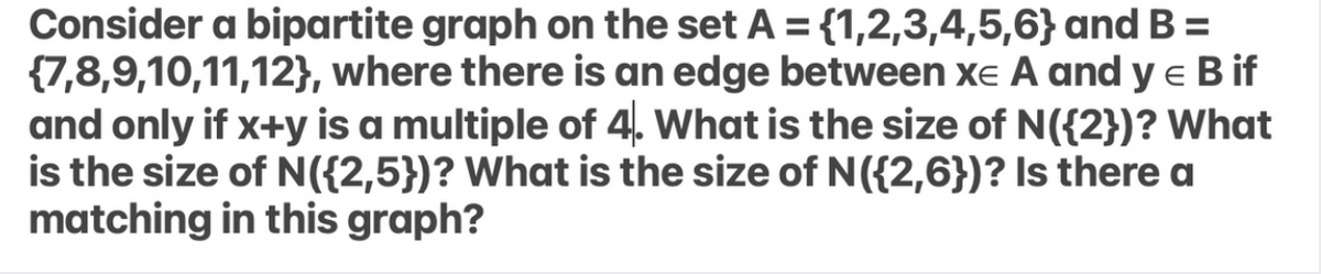 Consider a bipartite graph on the set A = {1,2,3,4,5,6} and B =
{7,8,9,10,11,12}, where there is an edge between xe A and y e B if
and only if x+y is a multiple of 4. What is the size of N({2})? What
is the size of N({2,5})? What is the size of N({2,6})? Is there a
matching in this graph?
