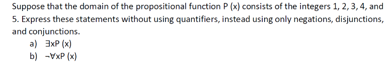 Suppose that the domain of the propositional function P (x) consists of the integers 1, 2, 3, 4, and
5. Express these statements without using quantifiers, instead using only negations, disjunctions,
and conjunctions.
a) 3xP (x)
b) -VxP (x)
