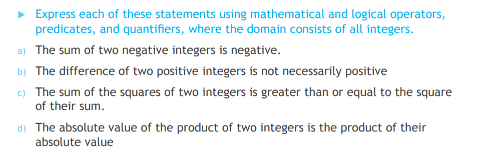 • Express each of these statements using mathematical and logical operators,
predicates, and quantifiers, where the domain consists of all integers.
a) The sum of two negative integers is negative.
b) The difference of two positive integers is not necessarily positive
c) The sum of the squares of two integers is greater than or equal to the square
of their sum.
d) The absolute value of the product of two integers is the product of their
absolute value
