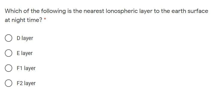 Which of the following is the nearest lonospheric layer to the earth surface
at night time? *
D layer
E layer
F1 layer
F2 layer
