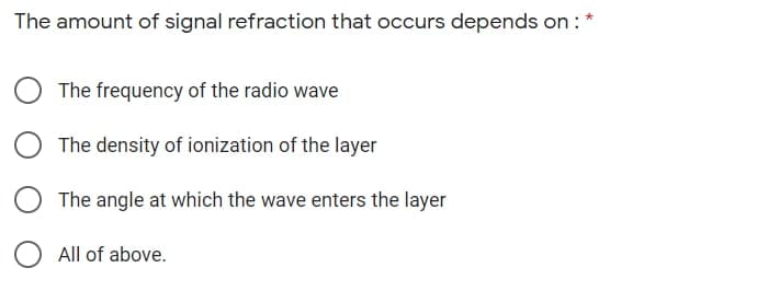 The amount of signal refraction that occurs depends on : *
The frequency of the radio wave
The density of ionization of the layer
The angle at which the wave enters the layer
All of above.
