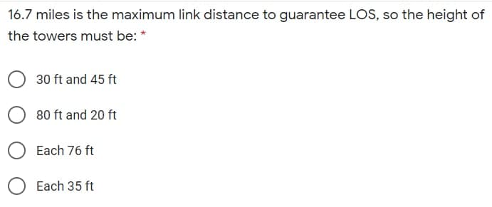 16.7 miles is the maximum link distance to guarantee LOS, so the height of
the towers must be: *
30 ft and 45 ft
80 ft and 20 ft
Each 76 ft
Each 35 ft
