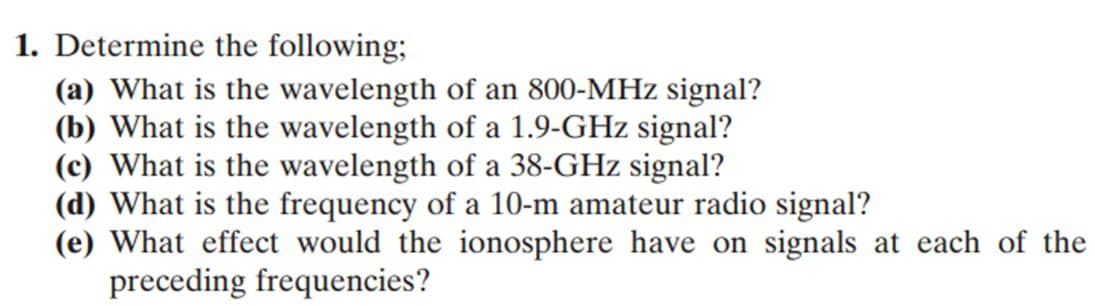 1. Determine the following;
(a) What is the wavelength of an 800-MHz signal?
(b) What is the wavelength of a 1.9-GHz signal?
(c) What is the wavelength of a 38-GHz signal?
(d) What is the frequency of a 10-m amateur radio signal?
(e) What effect would the ionosphere have on signals at each of the
preceding frequencies?

