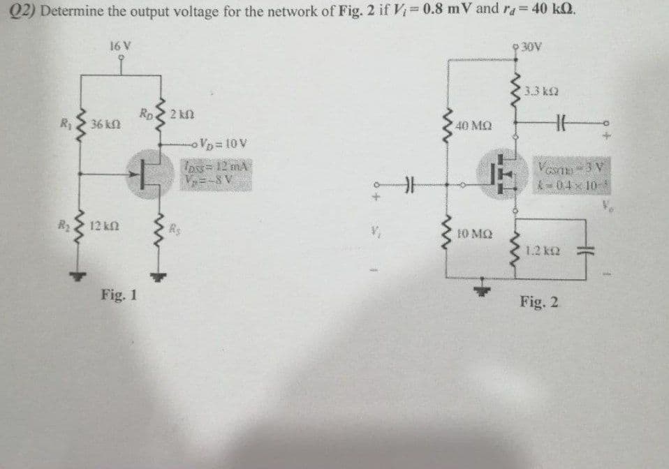 Q2) Determine the output voltage for the network of Fig. 2 if Vi 0.8 mV and ra 40 kQ.
9 30V
%3D
16 V
3.3 k2
Ro
36 kn
2 kM
40 MQ
R1
VD 10V
Ipss= 12 mA
V=-8 V
VaTn-3 V
-04x 10
R2
12 kn
Rs
10 MQ
1.2 k2
Fig. 1
Fig. 2
