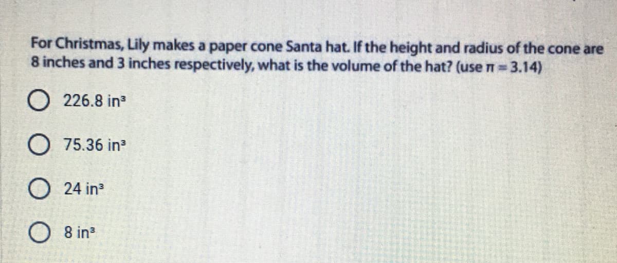 For Christmas, Lily makes a paper cone Santa hat. If the height and radius of the cone are
8 inches and 3 inches respectively, what is the volume of the hat? (use n=3.14)
O 226.8 in
O 75.36 in
O 24 in
O 8 in
