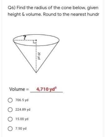 Q6) Find the radius of the cone below, given
height & volume. Round to the nearest hundr
4,710 yd
Volume =
706.5 yd
O 224.89 yd
O 15.00 yd
O 7.50 yd
20 yd
