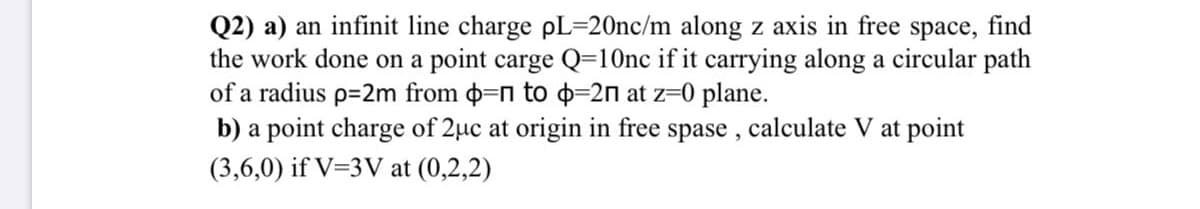 Q2) a) an infinit line charge pL=20nc/m along z axis in free space, find
the work done on a point carge Q=10nc if it carrying along a circular path
of a radius p=2m from o=n to d=2n at z=0 plane.
b) a point charge of 2uc at origin in free spase , calculate V at point
(3,6,0) if V=3V at (0,2,2)
