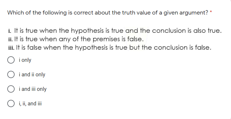 Which of the following is correct about the truth value of a given argument? *
i. It is true when the hypothesis is true and the conclusion is also true.
ii. It is true when any of the premises is false.
iii. It is false when the hypothesis is true but the conclusion is false.
i only
i and ii only
i and iii only
O i, ii, and i

