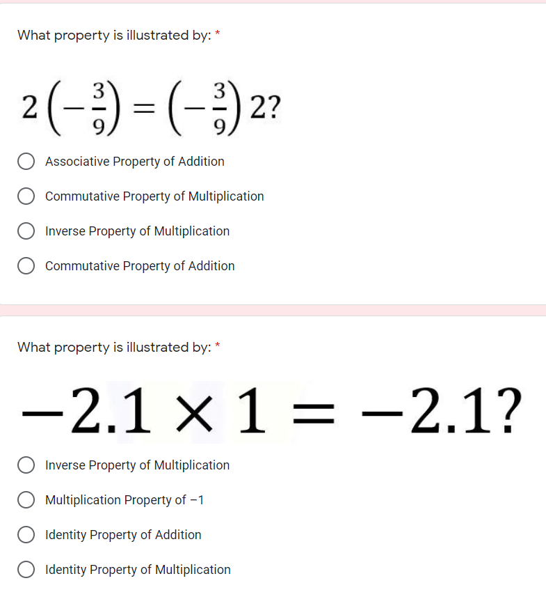 What property is illustrated by: *
2(-) = (-;)2?
Associative Property of Addition
Commutative Property of Multiplication
Inverse Property of Multiplication
Commutative Property of Addition
What property is illustrated by: *
-2.1 × 1 = -2.1?
Inverse Property of Multiplication
Multiplication Property of -1
Identity Property of Addition
Identity Property of Multiplication
