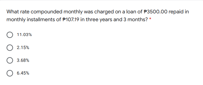 What rate compounded monthly was charged on a loan of P3500.00 repaid in
monthly installments of P107.19 in three years and 3 months? *
11.03%
2.15%
3.68%
O 6.45%
