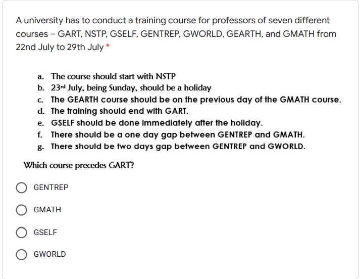 A university has to conduct a training course for professors of seven different
courses - GART, NSTP, GSELF, GENTREP, GWORLD, GEARTH, and GMATH from
22nd July to 29th July *
a. The course should start with NSTP
b. 23d July, being Sunday, should be a holiday
c. The GEARTH course should be on the previous day of the GMATH course.
d. The training should end with GART.
e. GSELF should be done immediately after the holiday.
f. There should be a one day gap between GENTREP and GMATH.
g. There should be two days gap between GENTREP and GWORLD.
Which course precedes GART?
GENTREP
GMATH
GSELF
GWORLD
