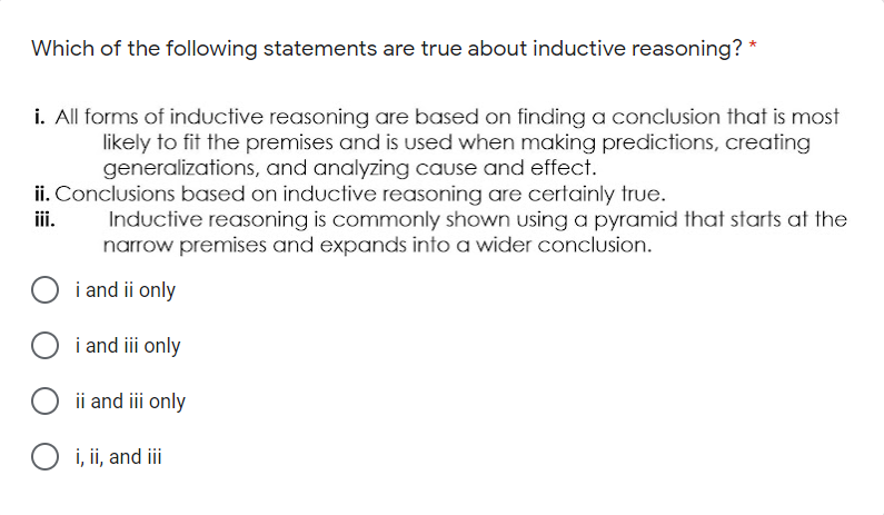 Which of the following statements are true about inductive reasoning? *
i. All forms of inductive reasoning are based on finding a conclusion that is most
likely to fit the premises and is used when making predictions, creating
generalizations, and analyzing cause and effect.
ii. Conclusions based on inductive reasoning are certainly true.
iii.
Inductive reasoning is commonly shown using a pyramid that starts at the
narrow premises and expands into a wider conclusion.
i and ii only
i and iii only
ii and ii only
O i, ii, and ii
