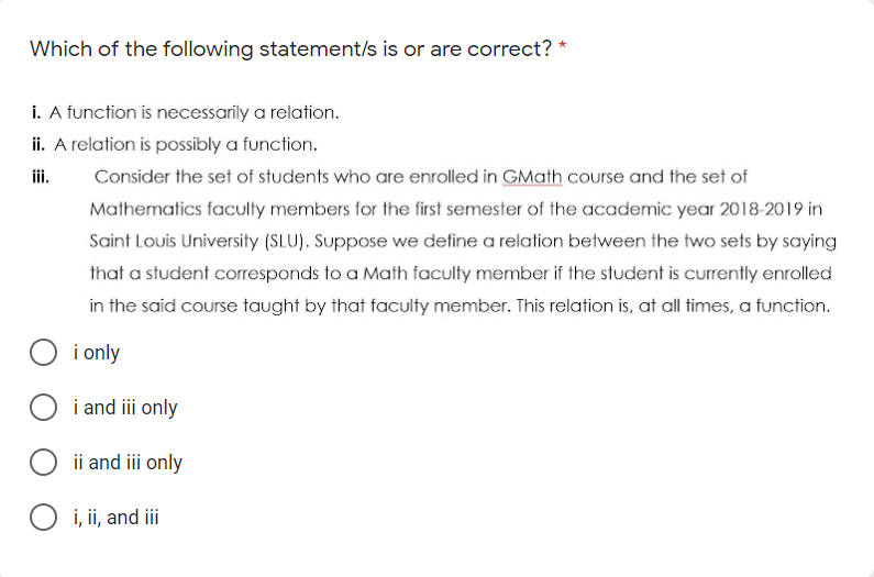 Which of the following statement/s is or are correct?
i. A function is necessarily a relation.
ii. A relation is possibly a function.
ii.
Consider the set of students who are enrolled in GMath course and the set of
Mathematics faculty members for the first semester of the academic year 2018-2019 in
Saint Louis University (SLU). Suppose we define a relation between the two sets by saying
that a student corresponds to a Math faculty member if the student is currently enrolled
in the said course taught by that faculty member. This relation is, at all times, a function.
i only
i and iii only
ii and iii only
i, ii, and iii
