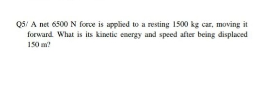 Q5/ A net 6500 N force is applied to a resting 1500 kg car, moving it
forward. What is its kinetic energy and speed after being displaced
150 m?
