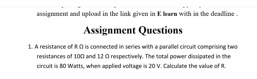 assignment and upload in the link given in E learn with in the deadline .
Assignment Questions
1. A resistance of R Q is connected in series with a parallel circuit comprising two
resistances of 100 and 12 Q respectively. The total power dissipated in the
circuit is 80 Watts, when applied voltage is 20 V. Calculate the value of R.
