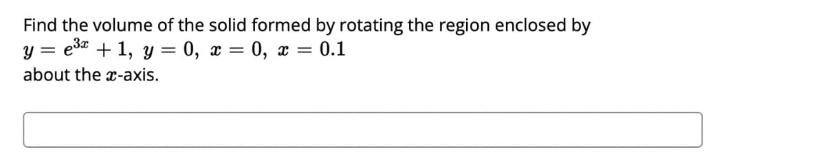 Find the volume of the solid formed by rotating the region enclosed by
y = esa + 1, y = 0, x = 0, x = 0.1
about the x-axis.
