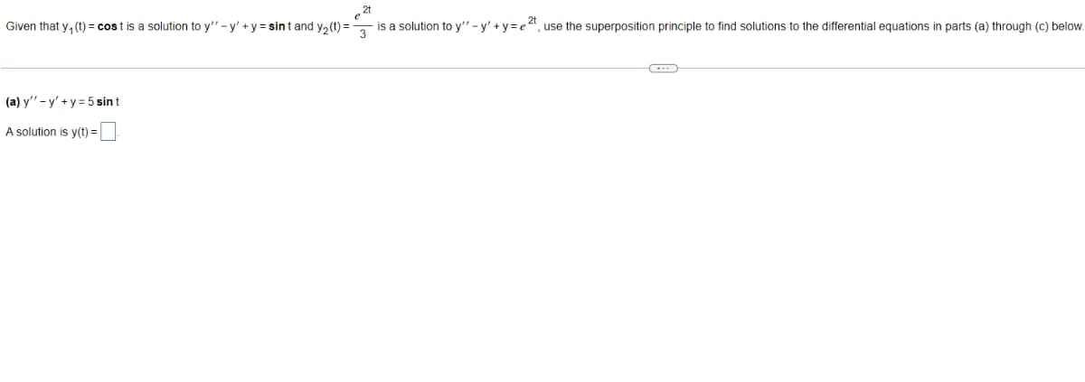 , 2t
Given that y, (t) = cos t is a solution to y"- y' +y = sint and y, (t) = , is a solution to y" - y' +y= e4, use the superposition principle to find solutions to the differential equations in parts (a) through (c) below.
(a) y"- y' +y = 5 sin t
A solution is y(t) =
