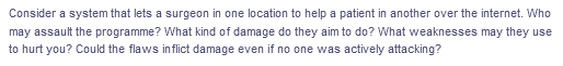 Consider a system that lets a surgeon in one location to help a patient in another over the internet. Who
may assault the programme? What kind of damage do they aim to do? What weaknesses may they use
to hurt you? Could the flaws inflict damage even if no one was actively attacking?
