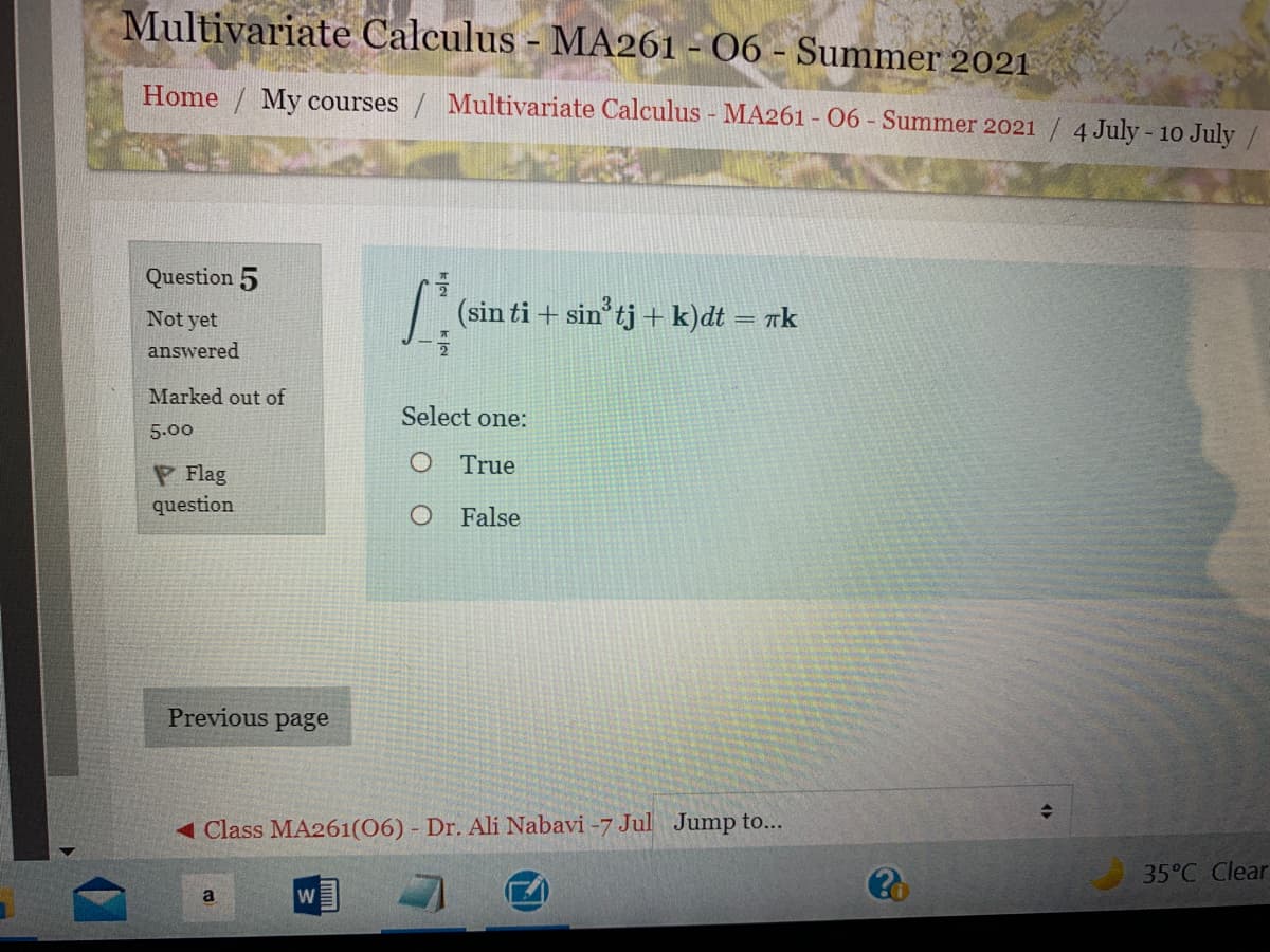 Multivariate Calculus - MA261 - 06 - Summer 2021
Home / My courses / Multivariate Calculus - MA261 - 06 Summer 2021 / 4 July - 10 July /
Question 5
Not yet
7 (sin ti + sin'tj + k)dt = nk
answered
Marked out of
Select one:
5.00
O True
P Flag
question
False
Previous page
< Class MA261(06) - Dr. Ali Nabavi -7 Jul Jump to...
35°C Clear
a
W

