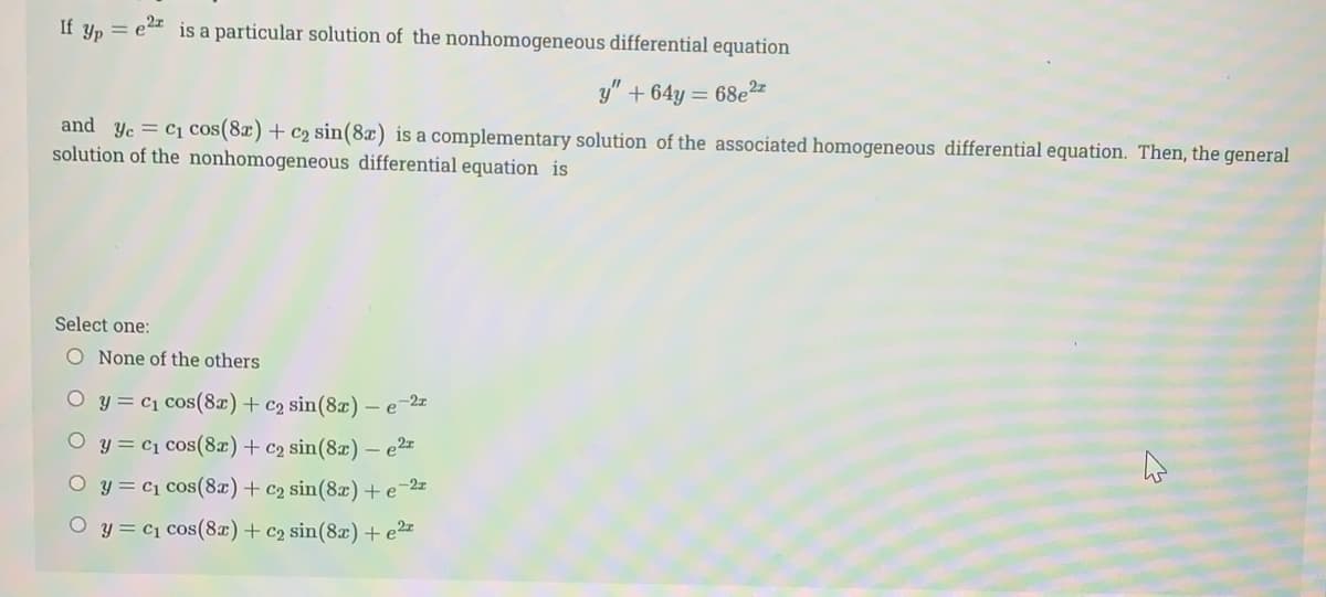If yp = e2 is a particular solution of the nonhomogeneous differential equation
y" + 64y = 68e2"
and yc = c1 cos(8x) + c2 sin(8x) is a complementary solution of the associated homogeneous differential equation. Then, the general
solution of the nonhomogeneous differential equation is
Select one:
O None of the others
O y = c1 cos(8x)+ c2 sin(8x)
-e-2z
y = c1 cos(8x)+ c2 sin(8x) – e2
O y = c1 cos(8x)+ c2 sin(8x) + e
-2z
O y = c1 cos(8x)+ c2 sin(8x) + e²=

