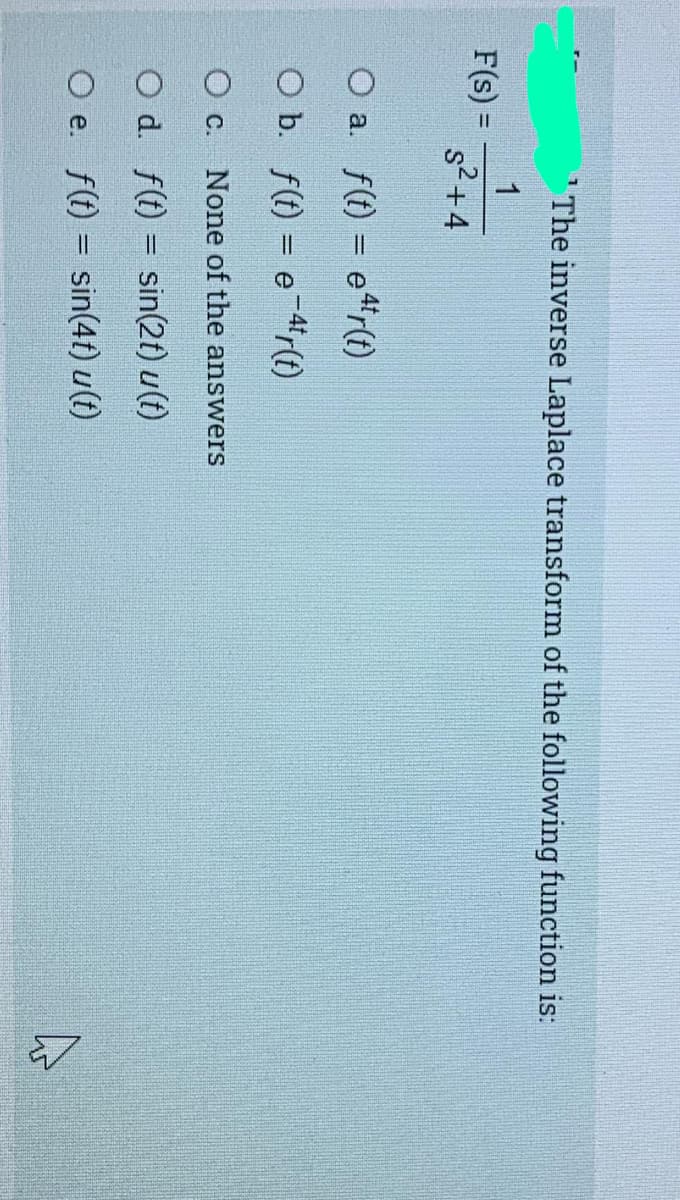 The inverse Laplace transform of the following function is:
1
F(s) =
s2+4
O a. f(t) = e"r(t)
O b. f(t) = e-4'r(1)
O c. None of the answers
O d. f(t) = sin(2t) u(t)
O e. f(t) = sin(4t) u(t)
