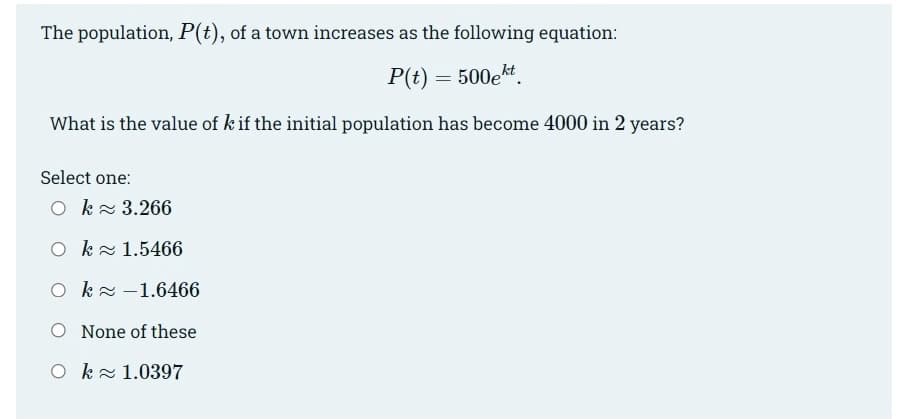 The population, P(t), of a town increases as the following equation:
P(t) = 500ekt.
What is the value of k if the initial population has become 4000 in 2 years?
Select one:
O k3.266
O kz 1.5466
O ka-1.6466
O None of these
O k 1.0397
