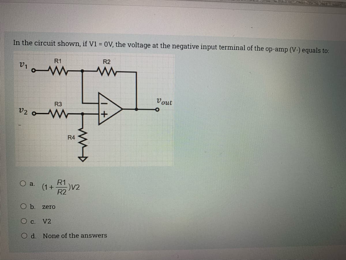 In the circuit shown, if V1 = 0V, the voltage at the negative input terminal of the op-amp (V-) equals to:
R1
R2
V1
Vout
R3
v2
R4
R1
O a.
V2
R2
Ob.
zero
c.
V2
O d. None of the answers
