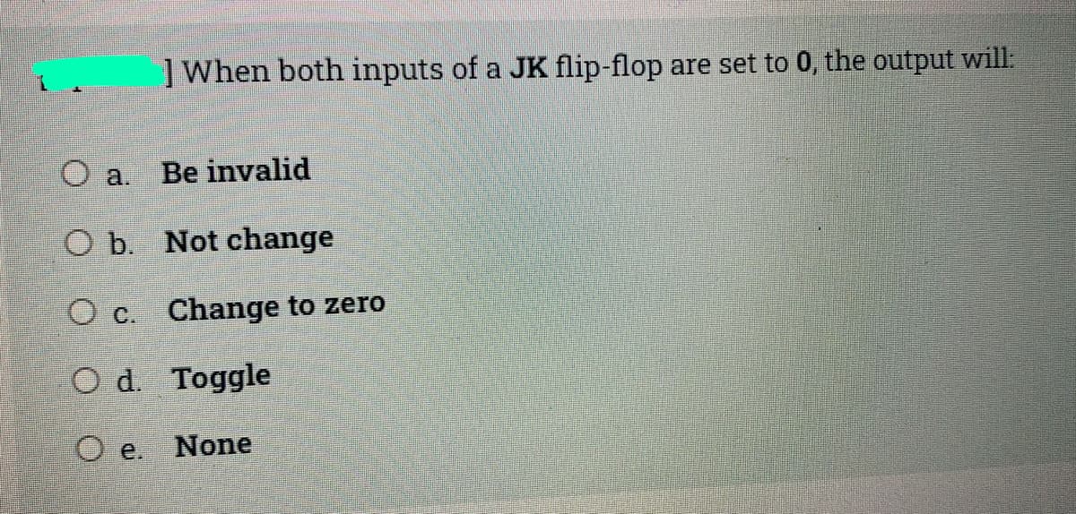 ]When both inputs of a JK flip-flop are set to 0, the output will:
O a.
Be invalid
O b. Not change
O c. Change to zero
O d. Toggle
O e.
None
