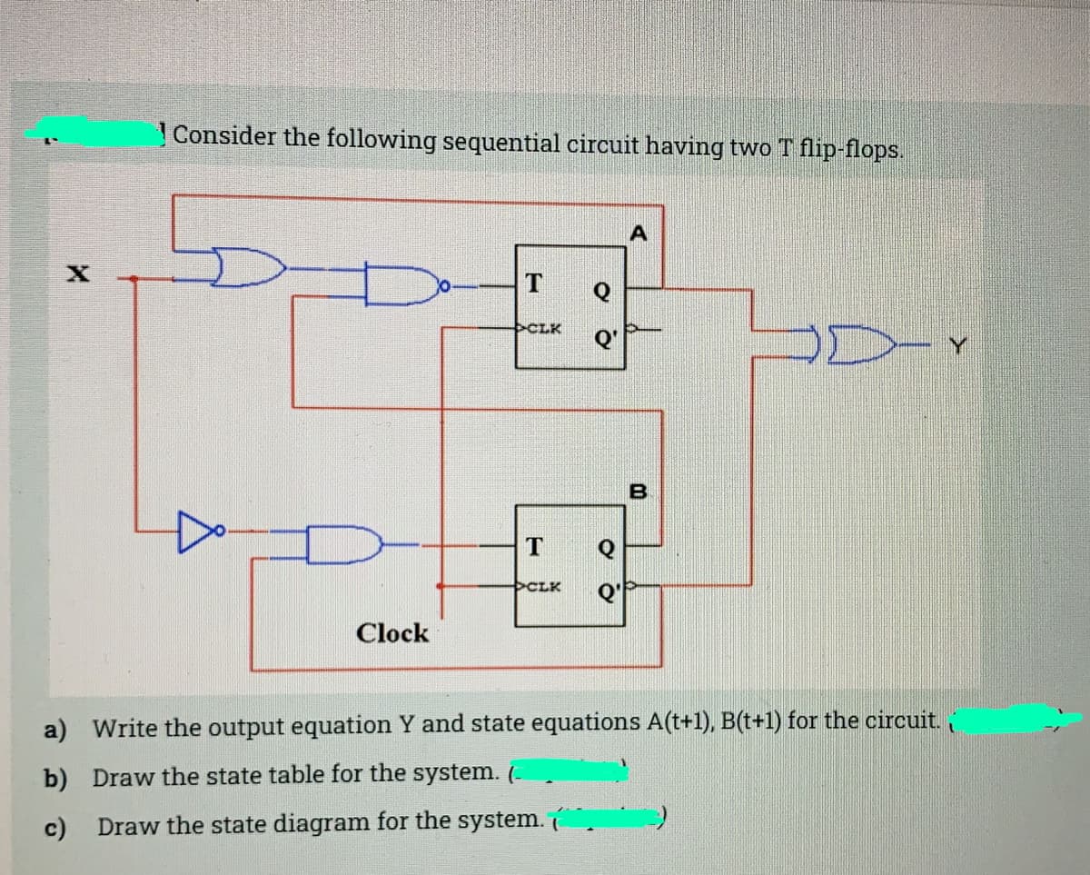 Consider the following sequential circuit having two T flip-flops.
CLK
CLK
Clock
a) Write the output equation Y and state equations A(t+1), B(t+1) for the circuit.
b) Draw the state table for the system. (-
c) Draw the state diagram for the system.
