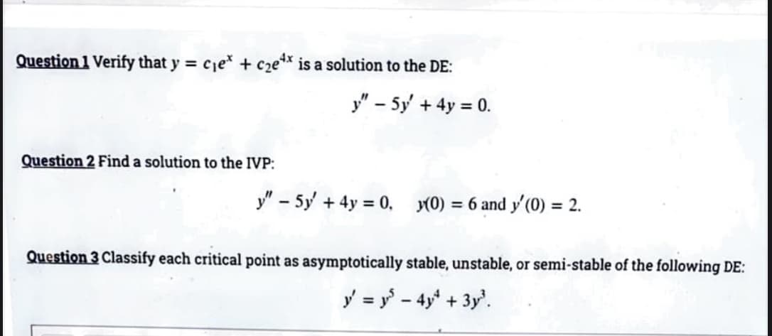 Question 1 Verify that y = cje* + cze** is a solution to the DE:
y" – 5y + 4y = 0.
%3D
Question 2 Find a solution to the IVP:
y" - 5y + 4y = 0, (0) = 6 and y'(0) = 2.
Question 3 Classify each critical point as asymptotically stable, unstable, or semi-stable of the following DE:
ý = y - 4y* + 3y'.
