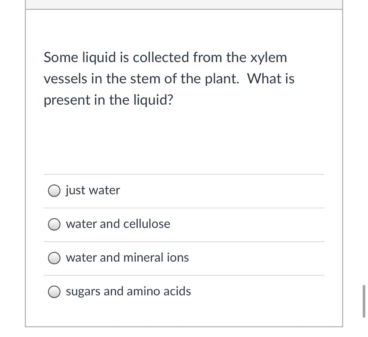 Some liquid is collected from the xylem
vessels in the stem of the plant. What is
present in the liquid?
O just water
water and cellulose
O water and mineral ions
sugars and amino acids
