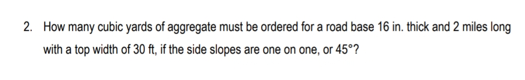 2. How many cubic yards of aggregate must be ordered for a road base 16 in. thick and 2 miles long
with a top width of 30 ft, if the side slopes are one on one, or 45°?
