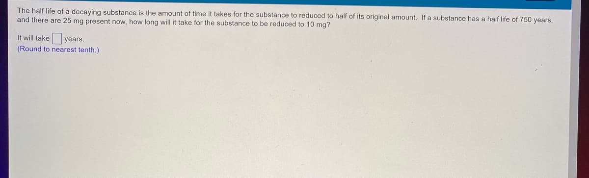 The half life of a decaying substance is the amount of time it takes for the substance to reduced to half of its original amount. If a substance has a half life of 750 years,
and there are 25 mg present now, how long will it take for the substance to be reduced to 10 mg?
It will take years.
(Round to nearest tenth.)