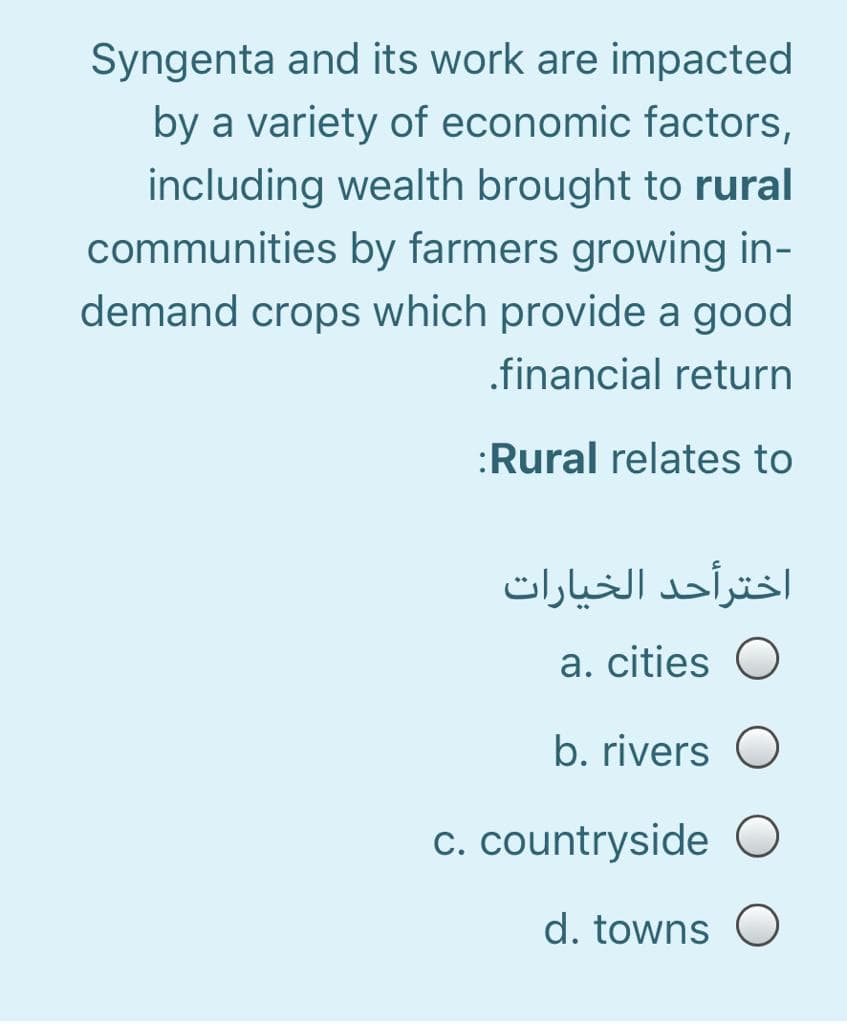 Syngenta and its work are impacted
by a variety of economic factors,
including wealth brought to rural
communities by farmers growing in-
demand crops which provide a good
.financial return
:Rural relates to
اخترأحد الخيارات
a. cities O
b. rivers
c. countryside
d. towns O

