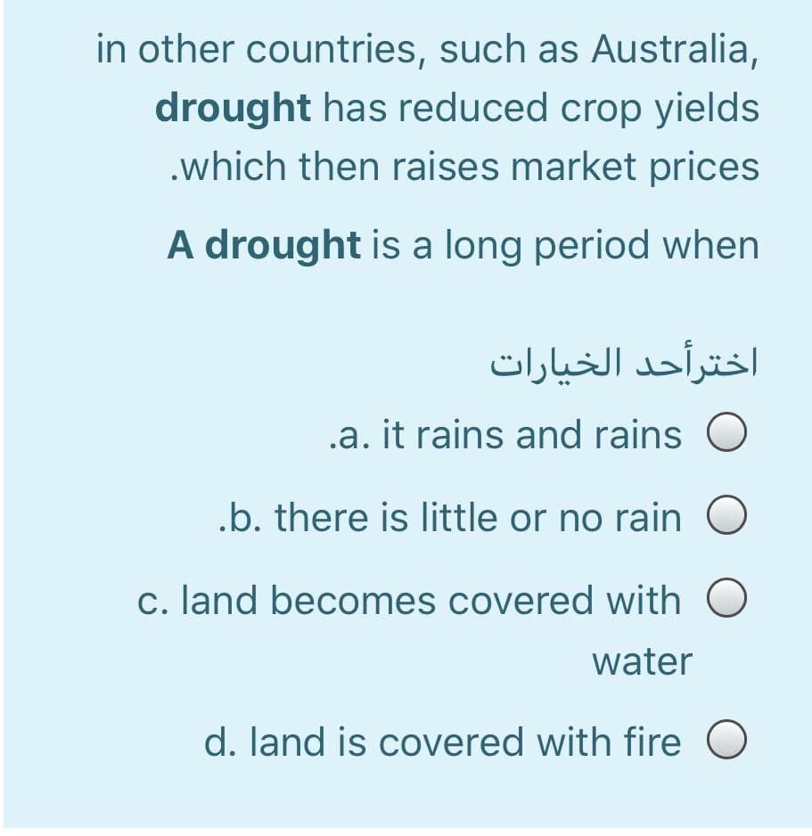 in other countries, such as Australia,
drought has reduced crop yields
.which then raises market prices
A drought is a long period when
اخترأحد الخیارات
.a. it rains and rains
.b. there is little or no rain
c. land becomes covered with
water
d. land is covered with fire O
