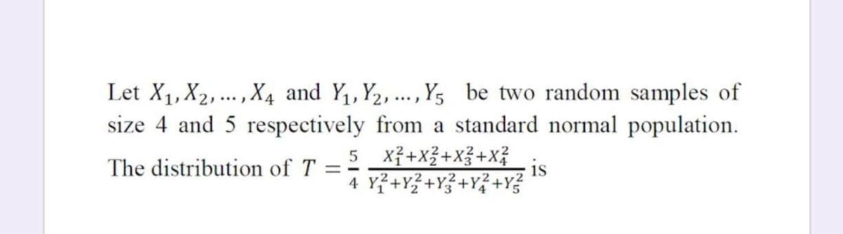 Let X1, X2,.. , X4 and Y,Y2,.. , Y5 be two random samples of
size 4 and 5 respectively from a standard normal population.
5 Xỉ+x3+X3+X?
4 Y²+Y{ +Y?+Y{ +Y?
The distribution of T
1s
