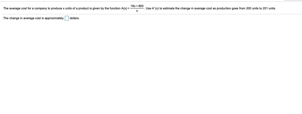 19x + 800
The average cost for a company to produce x units of a product is given by the function A(x) =
Use A'(x) to estimate the change in average cost as production goes from 200 units to 201 units.
X
The change in average cost is approximately
dollars.
