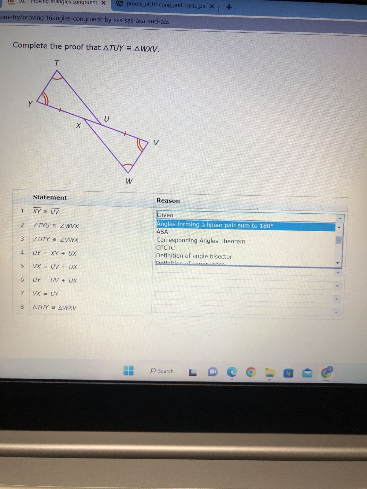 IXL - Proving triangles congruent X W proofs_of_tri_cong_and_cpctc_pai x +
ometry/proving-triangles-congruent-by-sss-sas-asa-and-aas
Complete the proof that ATUY ≈ AWXV.
T
1
2
3
4
5
6
7
8
Y
Statement
XY UV
X
ZTYUZWVX
ZUTY ZVWX
UY = XY + UX
VX = UV + UX
UY = UV + UX
VX = UY
ATUY AWXV
U
W
V
Reason
Given
Angles forming a linear pair sum to 180°
ASA
Corresponding Angles Theorem
CPCTC
Definition of angle bisector
Dafi
A
O Search LD COME