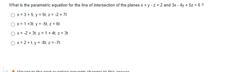What is the parametric equation for the line of intersection of the planes x + y - z = 2 and 3x - 4y + 5z = 6 ?
O x = 3 + 5, y = 5t, z = -2 + 7t
O x = 1 +3t, y = -5t, z = 6t
O x = -2 + 3t, y = 1 + 4t, z = 3t
O x = 2 + t, y = -8t, z = -7t
A Mocing t the p oxt cu oction provonts ch angos to this anowor
