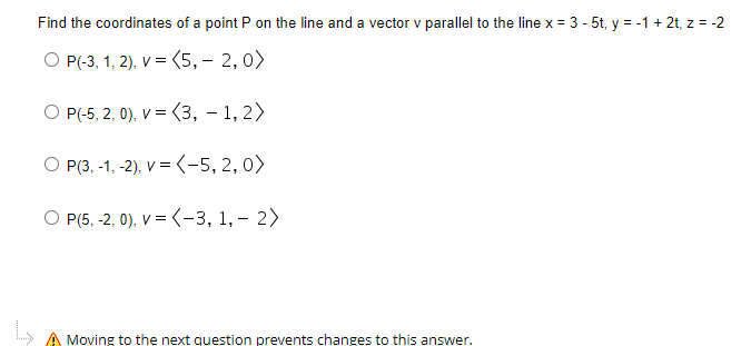 Find the coordinates of a point P on the line and a vector v parallel to the line x = 3 - 5t, y = -1 + 2t, z = -2
O P(-3, 1, 2), V = (5,– 2,0>
O P(-5, 2, 0), V = (3, – 1, 2>
%3D
O P(3, -1, -2), V = (-5, 2, 0)
O P(5, -2, 0), V = (-3, 1, – 2>
A Moving to the next question prevents changes to this answer.
